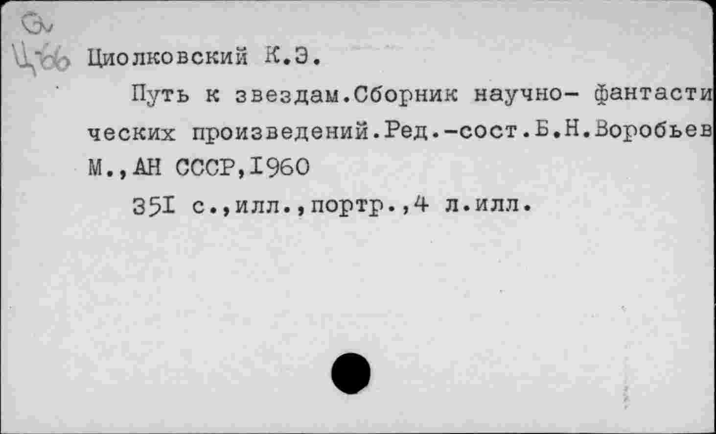 ﻿Циолковский К.Э.
Путь к звездам.Сборник научно- фантасти ческих произведений.Ред.-сост.Б.Н.Воробьев М.,АН СССР,1960
351 с.,илл.,портр.,4 л.илл.